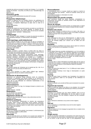ensemble des actions qui poussent le produit vers l’acheteur. Il y a 4 grandes 
familles de promotion : les primes, les offres de prix, l’échantillonnage, les 
gratuités. 
sales promotion 
Promotion girafe 
offre d’une quantité supplémentaire de produit (20 % en plus). 
special offer 
Prospection téléphonique 
utilisation du téléphone pour les enquêtes d’opinion, les qualifications de 
fichiers, la vente directe, la prise de rendez-vous. En terme de coût et 
d’efficacité, la prospection téléphonique se place entre la visite et le 
publipostage. 
phoning, telemarketing 
Publicité 
ensemble des moyens qui concourent à exercer une action sur une cible pour 
changer le comportement. De manière générale, la publicité est non 
personnelle, elle s’adresse au plus grand nombre. Elle est souvent complétée 
par d’autres actions : promotion, , marketing direct. 
advertising 
Publipostage 
action d’envoyer le même message à un groupe de personnes (au-delà de 
1000 exemplaires identiques, La Poste accorde un tarif spécial). 
mailing 
Publi-reportage, publi-rédactionnel 
espace publicitaire acheté au prix normal (plus les frais de conception et 
technique) dans un support qui assure lui-même la rédaction de l’annonce. 
Ces annonces doivent porter la mention « publicité » et ne doivent pas être 
confondues avec le « rédactionnel ” suite à un communiqué de presse qui est 
l’avis d’un journaliste impartial. 
advertorial / public relation 
Pull / Push 
stratégies consistant à pousser (Push) le produit dans les mains du 
consommateur (par exemple par la promotion des ventes) ou à attirer (Pull) le 
consommateur vers le produit (par exemple par la publicité). 
ce terme désigne, sous plusieurs dénominations (Push technology, 
webcasting, Netcasting, Cybercasting), l’ensemble des techniques logicielles 
(pointcast, Backweb...) permettant de compléter la « cueillette « 
d’informations caractérisant jusqu’ici Internet, par une diffusion personnalisée 
à travers ce réseau, de données destinées à des propriétaires de micro-ordinateurs 
qui en ont fait la demande. De telles possibilités seront offertes 
par le prochain outil de recherche de netscape, communicator, et intégrés par 
Microsoft dans Windows 98. 
pull / push strategy 
QA x NA 
les quantités vendues par l’entreprise sont le résultat des QA x NA. Si on 
multiplie par le PV (prix de vente) ont obtient le CA. 
Quartile 
division d’une population en quatre parties d’effectif égal, statistique 
particulièrement utile pour les séries à variance élevée. 
quartile 
Recherche et développement 
département de l’entreprise chargé d’effectuer toutes les recherches 
nécessaires à l’amélioration des produits existants ou au lancement de 
nouveaux produits. Ce département est souvent centralisé sur un seul et 
unique site où sont effectuées les recherches fondamentales et les 
applications industrielles. 
research & development 
Reconnaissance 
capacité d’une marque, d’un logo, d’un message à évoquer un produit ou une 
fonction précise. 
recognition 
attention sélective ; notoriété 
Rédemption 
taux de remonté d’une opération. 
redemption rate / redemption / response 
Régression (droite de) 
méthode de calcul permettant de mesurer si deux phénomènes sont liés. 
regression analysis 
Relations publiques 
type de communication institutionnelle en direction des prescripteurs 
(journaliste, leader d’opinion, personnalité, homme politique, actionnaire, 
analyste financier...). Les RP cherchent à faire comprendre et à faire accepter 
les positions d’une entreprise auprès d’un public précis, auprès duquel elle 
batit un rapport de confiance. 
public relations 
Réminiscence 
souvenir d’un message, d’une publicité, d’une émission. La réminiscence peut 
être spontanée (unaided) ou aidée (aided). 
recall / day after recall 
Remontée 
le taux de remontée donne une indication sur le succès d’une opération de 
marketing direct qu’il faut confirmer par le taux de transformation en achat. 
Feedback 
Renouvellement 
le renouvellement ouvre un nouveau marché par rapport au marché de 
premier équipement (par exemple : marché de première monte pour les 
pneumatiques). 
nouvel achat, souscription ou réinscription d’un client. 
repeat purchase renewal 
Responsable des grands comptes 
cadre commercial chargé des clients importants, principalement du 
référencement des produits en centrales d’achat et des négociations de 
remises de fin d’année. 
key account manager 
Revue de marque 
exercice annuel présenté par le chef de produit, qui consigne dans un rapport 
tous les événements importants de la marque et analyse les faits et causes. 
brand review 
Rotation des stocks 
ratio de gestion indiquant le nombre de fois où le stock a été vendu. La 
différence entre la rapidité de la vente du stock et les délais de paiement 
constitue le principal revenu des grandes surfaces. 
stock turnover 
Routage 
action comprenant la mise sous pli, affranchissement, tri, dépôt en poste, 
gestion des NPAI. Si le routage est sous-traité à un spécialiste, on peut 
prévoir des adresses pièges pour s’assurer que les délais sont bien 
respectés. 
routing, dispatching 
Royalties 
redevance payée au propriétaire d’une marque, dans le cadre d’un contrat de 
licence, d’une franchise ou de l’exploitation d’un brevet. 
royalties 
RRR 
Remise Rabais Ristournes accordés immédiatement ou en fin de période à 
un distributeur par un fabricant. Les réductions dépendent de la politique 
commerciale de l’entreprise et doivent être accordées sans discrimination. 
Les réductions sont justifiées par les cycles de ventes, les qualités du client, 
les quantités commandées. Depuis la loi Galland, les remises arrières ne 
peuvent plus être intégrées dans le prix de vente. 
disounts / rebate 
Saisie 
introduction dans un fichier informatique de données telles que les noms et 
coordonnées d’un prospect. La saisie peut être automatisée par transfert de 
données ou saisie par scanner et reconnaissance optique de caractères. 
data collection / input 
Scanner 
système de lecture des codes barre à 11 ou 13 chiffres par crayon optique, 
douchette, lecteur fixe. 
appareil d’analyse numérique d’une image et décomposition en quatre 
couleurs primaires. 
(1) scanner 
Scoring 
méthode de calcul d’aide à la décision, pour l’acceptation d’un dossier de 
crédit ou d’assurance, basée sur une typologie et des statistiques de 
remboursement. 
Scoring 
Screening 
méthode d’évaluation, par une série de filtres avant le lancement d’un produit. 
screening 
Segment (de marché) 
division du marché par rapport à une cible ou à une utilisation. Sur le marché 
des dentifrices il y a le segment des dentifrices pour enfants (ou anti-tartre). 
(market) segment 
Segmentation 
découpage de la population avec des critères prédéfinis, dans le but de 
former des groupes bien différentiables les uns des autres et le plus 
homogène entre eux. Pour être utilisable le segment doit être accessible, 
mesurable et rentable. 
segmentation 
Sell in 
vente du fabricant au distributeur (ce qui entre en stock magasin). 
sell in 
Sell out 
vente du distributeur au consommateur (ce qui sort du stock magasin). 
sell out / sell through 
Signature 
phrase qui reprend en fin de message les arguments forts, la vocation et les 
métiers de l’entreprise. 
cahier… 
base line 
Single source 
principe de remontées d’information en provenance d’une seule source pour 
mieux comprendre les phénomènes d’interdépendance entre la publicité, le 
prix du produit, le type de point de vente, la zone géographique. Cette 
© 2013 kratiroff pour Sup de Co Marrakech Page 27 
 