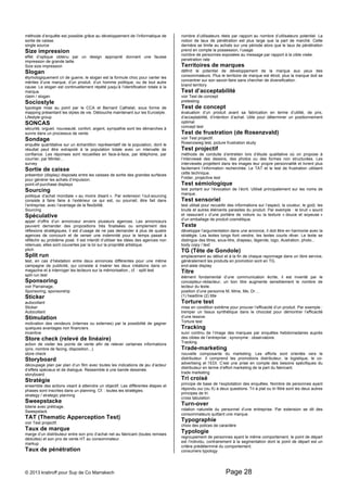 méthode d’enquête est possible grâce au développement de l’informatique de 
sortie de caisse. 
single source 
Size impression 
effet d’optique obtenu par un design approprié donnant une fausse 
impression de grande taille. 
Size size impression 
Slogan 
étymologiquement cri de guerre, le slogan est la formule choc pour vanter les 
mérites d’une marque, d’un produit, d’un homme politique, ou de tout autre 
cause. Le slogan est continuellement répété jusqu’à l’identification totale à la 
marque. 
claim / slogan 
Sociostyle 
typologie mise au point par le CCA et Bernard Cathelat, sous forme de 
mapping présentant les styles de vie. Débouche maintenant sur les Eurostyle. 
Lifestyle group 
SONCAS 
sécurité, orgueil, nouveauté, confort, argent, sympathie sont les démarches à 
suivre dans un processus de vente. 
Sondage 
enquête quantitative sur un échantillon représentatif de la population, dont le 
résultat peut être extrapolé à la population totale avec un intervalle de 
confiance. Les réponses sont recueillies en face-à-face, par téléphone, par 
courrier, par Minitel... 
survey 
Sortie de caisse 
présentoir (display) disposés entre les caisses de sortie des grandes surfaces 
pour générer les achats d’impulsion. 
point-of-purchase displays 
Sourcing 
politique d’achat mondiale « au moins disant ». Par extension l’out-sourcing 
consiste à faire faire à l’extérieur ce qui est, ou pourrait, être fait dans 
l’entreprise, avec l’avantage de la flexibilité. 
Sourcing 
Spéculative 
appel d’offre d’un annonceur envers plusieurs agences. Les annonceurs 
peuvent demander des propositions très finalisées ou simplement des 
réflexions stratégiques, il est d’usage de ne pas demander à plus de quatre 
agences de concourir et de verser une indemnité pour le temps passé à 
réfléchir au problème posé. Il est interdit d’utiliser les idées des agences non 
retenues, elles sont couvertes par la loi sur la propriété artistique. 
pitch 
Split run 
test, en cas d’hésitation entre deux annonces différentes pour une même 
campagne de publicité, qui consiste à insérer les deux créations dans un 
magazine et à interroger les lecteurs sur la mémorisation., cf. : split test 
split run test 
Sponsoring 
voir Parrainage, 
Sponsoring, sponsorship 
Sticker 
autocollant 
Sticker 
Autocollant 
Stimulation 
motivation des vendeurs (internes ou externes) par la possibilité de gagner 
quelques avantages non financiers. 
incentive 
Store check (relevé de linéaire) 
action de visiter les points de vente afin de relever certaines informations 
(prix, nombre de facing, disposition...). 
store check 
Storyboard 
découpage plan par plan d’un film avec toutes les indications de jeu d’acteur 
d’effets spéciaux et de dialogue. Ressemble à une bande dessinée. 
storyboard 
Stratégie 
ensemble des actions visant à atteindre un objectif. Les différentes étapes et 
phases sont inscrites dans un planning. Cf. : toutes les stratégies. 
strategy / strategic planning 
Sweepstacke 
loterie avec prétirage. 
Sweepstack 
TAT (Thematic Apperception Test) 
voir Test projectif. 
Taux de marque 
marge d’un distributeur entre son prix d’achat net au fabricant (toutes remises 
déduites) et son prix de vente HT au consommateur. 
markup 
Taux de pénétration 
nombre d’utilisateurs réels par rapport au nombre d’utilisateurs potentiel. La 
notion de taux de pénétration est plus large que la part de marché. Cette 
dernière se limite au achats sur une période alors que le taux de pénétration 
prend en compte la possession, l’usage. 
nombre de personnes exposées au message par rapport à la cible visée. 
penetration rate 
Territoires de marques 
définit le potentiel de développement de la marque aux yeux des 
consommateurs. Plus le territoire de marque est étroit, plus la marque doit se 
concentrer sur son savoir-faire sans chercher de diversification. 
brand territory 
Test d’acceptabilité 
voir Test de concept 
pretesting 
Test de concept 
évaluation d’un produit avant sa fabrication en terme d’utilité, de prix, 
d’acceptabilité, d’intention d’achat. Utile pour déterminer un positionnement 
optimal. 
concept test 
Test de frustration (de Rosenzvald) 
voir Test projectif. 
Rosenzwieg test, picture frustration study 
Test projectif 
méthode de conduite d’entretien lors d’étude qualitative où on propose à 
l’interviewé des dessins, des photos ou des formes non structurées. Les 
interviewés projettent dans les images leur propre personnalité et livrent plus 
facilement l’information recherchée. Le TAT et le test de frustration utilisent 
cette technique. 
Folder, projective test 
Test sémiologique 
test portant sur l’évocation de l’écrit. Utilisé principalement sur les noms de 
marque. 
Test sensoriel 
test utilisé pour recueillir des informations sur l’aspect, la couleur, le goût, les 
bruits et autres éléments parasites du produit. Par exemple : le bruit « sourd 
et rassurant » d’une portière de voiture ou la texture « douce et soyeuse » 
d’un emballage de produit cosmétique. 
Texte 
développe l’argumentation dans une annonce, il doit être en harmonie avec la 
stratégie. Les textes longs font vendre, les textes courts rêver. Le texte se 
distingue des titres, sous-titre, drapeau, légende, logo, illustration, photo... 
body copy / text 
TG (Tête de Gondole) 
emplacement au début et à la fin de chaque rayonnage dans un libre service, 
généralement les produits en promotion sont en TG. 
end-aisle display 
Titre 
élément fondamental d’une communication écrite, il est inventé par le 
concepteur-rédacteur, un bon titre augmente sensiblement le nombre de 
lecteur du texte. 
position d’une personne M, Mme, Me, Dr… 
(1) headline (2) title 
Torture test 
mise en condition extrême pour prouver l’efficacité d’un produit. Par exemple : 
tremper un tissus synthétique dans le chocolat pour démontrer l’efficacité 
d’une lessive. 
Torture test 
Tracking 
suivi continu de l’image des marques par enquêtes hebdomadaires auprès 
des cibles de l’entreprise ; synonyme : observatoire. 
Tracking 
Trade-marketing 
nouvelle composante du marketing. Les efforts sont orientés vers le 
distributeur. Il comprend les promotions distributeur, la logistique, le co-advertising 
et l’EDI. C’est une prise en compte des besoins spécifiques du 
distributeur en terme d’effort marketing de la part du fabricant. 
trade marketing 
Tri croisé 
principe de base de l’exploitation des enquêtes. Nombre de personnes ayant 
répondu oui (ou X) à deux questions. Tri à plat ou tri filtré sont les deux autres 
principes de tri. 
cross tabulation 
Turn-over 
rotation naturelle du personnel d’une entreprise. Par extension se dit des 
consommateurs quittant une marque. 
Typographie 
choix des polices de caractère 
Typologie 
regroupement de personnes ayant le même comportement, le point de départ 
est l’individu, contrairement à la segmentation dont le point de départ est un 
critère prédéterminé du comportement. 
consumers typology 
© 2013 kratiroff pour Sup de Co Marrakech Page 28 
 