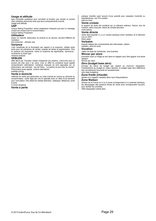 Usage et attitude 
type d’enquête qualitative pour connaître la fonction que remplit un produit 
chez certaines personnes ainsi que leurs comportements d’achat. 
Usage and attitude 
USP 
Unique Selling Proposition, dicton anglosaxon indiquant que seul un message 
unique est compris par le consommateur 
Unique Selling Proposition 
Utilisateur 
acteur du marché, destructeur du produit ou du service, souvent différent de 
l’acheteur. 
end consumer - ultimate user 
Variance 
c’est l’amplitude de la fluctuation par rapport à la moyenne, utilisée entre 
autre pour les prévisions de ventes, analyse de séries et segmentation. Plus 
la variance est importante, moins la moyenne est significative. Synonyme : 
covariance ou écart type. 
variance analysis 
VEBLEN 
effet décrit par Thorstein Veblen d’élasticité prix positive, c’est-à-dire plus un 
produit est cher plus il se vend, c’est un effet du snobisme aussi appelé 
comportement ostentatoire. Certaines marques se sont appuyées sur ce 
phénomène, par exemple : Joy de Patou - “Le parfum le plus cher du monde”. 
Phénomène aussi appelé : produit ostentatoire. 
prestige pricing 
Vente à domicile 
méthode de vente aux particuliers où l’acte d’achat se conclut au domicile du 
consommateur, vente régie par une loi spéciale avec un délai d’une semaine 
pour l’annulation. Elle utilise les médias télévision, catalogue, téléphone, porte 
à porte. 
in-home shopping 
Vente à perte 
pratique interdite (sauf accord d’une autorité pour cessation d’activité ou 
obsolescence), voir Prix coûtant. 
sale at a loss 
Vente croisée 
le support de vente est constitué par un élément extérieur, facture, bon de 
livraison, lettre d’accueil, relevé de compte bancaire... 
cross selling 
Vente directe 
vente dans laquelle il y a un contact physique entre l’acheteur et le fabricant 
(via un VRP). 
direct sales 
Verbatim 
exposé intégral des commentaires des interviewés, citation. 
verbatim, word for word 
Vocation 
métier de base de l’entreprise. core business 
Winner per store 
promotion avec un tirage au sort dans le magasin pour faire gagner une seule 
dotation. 
Winner per store 
Zéro (budget base zéro) 
principe de calcul de budget par rapport au minimum nécessaire. 
Contrairement au budget en valeur absolue, le budget base zéro différencie 
bien les éléments récurrents et l’exceptionnels. 
zero base budgeting 
Zone froide (chaude) 
parties d’un magasin classées selon leurs fréquentations. 
Zone Nielsen 
division de la France en 5 ou 9 zones correspondant à un potentiel identique, 
les découpages des secteurs forces de vente leurs correspondent souvent, 
pour faciliter les contrôles. 
DMA designated market aera 
© 2013 kratiroff pour Sup de Co Marrakech Page 29 
 