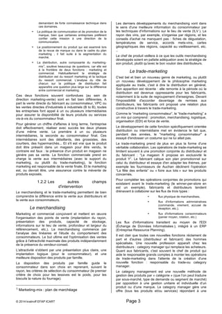 demandant de forte connaissance technique dans 
ces domaines. 
• La politique de communication et de promotion de la 
marque, bien que certaines entreprises préfèrent 
confier cette mission à une direction de la 
communication. 
• Le positionnement du produit qui est examiné lors 
de la revue de marque ou dans le cadre du plan 
marketing ; il fait suite à la segmentation du 
marché. 
• La distribution, autre composante du marketing-mix1, 
soulève beaucoup de questions, car elle est 
à la frontière de deux fonctions : marketing et 
commercial. Habituellement la stratégie de 
distribution est du ressort marketing et la tactique 
du ressort commercial. L'analyse du rôle de 
chacun sur la politique de distribution fait 
apparaître une question plus large sur la différence 
entre commercial et marketing. 
Ces deux fonctions souvent confondues (au sein de 
direction marketing-vente) sont en fait bien différentes. A 
part la vente directe du fabricant au consommateur, VPC ou 
les ventes directes d'industriels à industriels (B to B), toutes 
les entreprises font appel à un ou plusieurs intermédiaires 
pour assurer la disponibilité de leurs produits ou services 
vis-à-vis du consommateur final. 
Pour générer un chiffre d'affaires à long terme, l'entreprise 
doit effectivement, réaliser avec succès les deux phases 
d'une même vente. La première à un ou plusieurs 
intermédiaires, la seconde au consommateur final. Ces 
intermédiaires sont des détaillants, des grossistes, des 
courtiers, des hypermarchés... Et s'il est vrai que le produit 
doit être présent dans un magasin pour être vendu, le 
contraire est faux : la présence d'un produit en magasin ne 
génère pas sa vente. La fonction commerciale prend en 
charge la vente aux intermédiaires (avec le support du 
marketing, ou plutôt du trade-marketing), la fonction 
marketing est responsable de la vente finale. Et le marketing 
est, ou devrait être, une assurance contre la mévente de 
produits exposés. 
1.2.2 Les autres champs 
d'intervention 
Le merchandising et le trade-marketing permettent de bien 
comprendre la différence entre la vente aux distributeurs et 
la vente aux consommateurs. 
Le merchandising 
Marketing et commercial conçoivent et mettent en oeuvre 
l'organisation des points de vente (implantation du rayon, 
présentation des produits, capacité de stockage, 
informations sur le lieu de vente, profondeur et largeur du 
référencement, etc.). Le merchandising commence par 
l'analyse des linéaires et l'étude du comportement des 
consommateurs. Le but ultime est l'optimisation des ventes 
grâce à l'attractivité maximale des produits indépendamment 
de la présence du vendeur-conseil. 
L'attractivité s'obtient par une présentation plus claire, une 
implantation logique (pour le consommateur), et une 
meilleure disposition des produits par famille. 
La disposition des produits par famille guide le 
consommateur dans son choix en reprenant, suivant le 
rayon, les critères de sélection du consommateur (le premier 
critère de choix pour les lessives est le poids, pour les 
biscuits la nature du fourrage). 
1 Marketing-mix : plan de marchéage 
Les derniers développements du merchandising vont dans 
le sens d'une meilleure information du consommateur par 
les techniques d'informations sur le lieu de vente (ILV ). Le 
rayon des vins, par exemple, s'organise par régions, et les 
conseils d'achat ne manquent pas : fiches de dégustation, 
températures de service, accords mets-vins, cartes 
géographiques des régions, capacité au vieillissement, etc. 
.. 
Le chef de produit veillera à ce que les outils merchandising 
développés soient en pafaite adéquation avec la stratégie de 
son produit, plutôt qu'avec le bon vouloir des distributeurs. 
Le trade-marketing 
C'est bel et bien un nouveau genre de marketing, ou plutôt 
un nouveau développement de la philosophie marketing 
appliquée au trade, c'est à dire la distribution en général. 
Son apparition est récente : elle remonte à la période où la 
distribution est devenue oppressante pour les fabricants, 
notamment à la suite de regroupement d'enseignes. Devant 
l'impossibilité d'accorder davantage de remises aux 
distributeurs, les fabricants ont proposé une relation plus 
constructive à travers le trade-marketing. 
Comme le “marketing consommateur”, le “trade-marketing” a 
un mix qui comprend : promotion, merchandising, logistique, 
organisation (EDI) et force de vente. 
Le développement de cette fonction spécifiquement orientée 
distribution ou intermédiaire met en évidence le fait que, 
pendant des années, le "marketing consommateur" a 
essayé d'endosser un costume qui ne lui allait pas. 
Le trade-marketing prend de plus en plus la forme d'une 
véritable collaboration. Les opérations de trade-marketing se 
limitent souvent à une promotion conjointe du distributeur et 
du fabricant : “Le magasin X propose en exclusivité le 
produit Y”. Le fabricant calque son plan promotionnel sur 
celui du distributeur et essaye d'en adapter les thèmes, par 
exemple les fournisseurs de Auchan déclinent l'opération 
“La fête des enfants” ou « foire aux lots » sur les produits 
concernés. 
Pour compléter les opérations conjointes de promotions qui 
existaient avant le trade-marketing (le winner-per-store en 
est un exemple), fabricants et distributeurs tendent 
drénavant à collaborer sur les flux de trois types : 
© 2014 kratiroff EFAP ICART Page 3 
• flux physique de marchandises, 
• flux d'informations administratives 
(commande, virement, accusé de 
réception, etc.), 
• flux d'informations consommateurs 
(panier moyen, rotation, etc.) 
Les flux d'informations transitent au moyen de l'EDI 
(Échange de Données Informatisées ), intégré à un ERP 
(Entreprise Ressource Planning). 
Il est clair que toutes ces nouvelles fonctions réclament de 
part et d'autres (distributeur et fabricant) des hommes 
spécialisés. Une nouvelle profession apparaît chez les 
distributeurs : category manager qui remplace les acheteurs. 
Quant aux fabricants, c'est souvent le chef de produit qui 
aide le responsable grands comptes à monter les opérations 
de trade-marketing dans l'attente de la création d'une 
nouvelle fonction : responsable du trade-ou category 
manager. 
Le category management est une nouvelle méthode de 
gestion des produits par « catégorie » (que l’on peut traduire 
par sous-marché, type de demande ou segment de marché) 
par opposition à une gestion unitaire et individuelle d’un 
produit ou d’une marque. Le category manager gère une 
offre (tous les produits et/ou services) répondant à une 
 