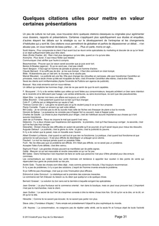 Quelques citations utiles pour mettre en valeur 
certaines présentations 
Un peu de culture ne nuit pas, vous trouverez donc quelques citations classiques ou originales pour agrémenter 
vous dossiers, rapports et présentations. Certaines s’appliquent plus spécifiquement aux études et enquêtes, 
d’autres étayent les débats sur la stratégie ou sur le développement de l’entreprise et les changements 
d’habitudes qui y sont lié. Ces citations vous permettront de globaliser et parfois de dépassionner un débat… n’en 
abusez pas, on vous traiterait de beau parleur… et … Plus on parle, moins on agit… 
Scott Adams : Pour comprendre le client il faut avant tout se réunir entre spécialistes du marketing et discuter de ce qu’on ferait 
si on était suffisamment bête pour être client. 
Alain (Émile Chartier, dit) : Rien n'est plus dangereux qu'une idée, quand on n'a qu'une idée. 
Anonyme : Pour durer, il vaut mieux flotter que résister. 
Communiquer c'est vérifier que l'autre à compris. 
Beaumarchais : Prouver que j'ai raison serait accorder que je puis avoir tort. 
Benton & Bowles (agence) : Si ça ne vend pas, c'est pas créatif. 
Henri Bergson : Il faut agir en homme de pensée et penser en homme d'action. 
Claude Bernard : Il ne suffit pas de dire : je me suis trompé ; il faut dire comment on s'est trompé. 
Bible : N’abandonne pas un vieil ami, le nouveau ne le vaudra pas. 
Marcel Bleustein : La publicité est une fée. Elle peut changer les citrouilles en carrosses, elle peut transformer Cendrillon en 
princesse, mais la seule chose qu'elle est incapable de faire, c'est d'inventer Cendrillon elle-même, c'est-à-dire l'idée. 
Seuls les clients sont ininflammables (Après l'incendie de Publicis son agence de publicité). 
Bossuet : Nos vrais ennemis sont en nous-mêmes. 
Un défaut qui empêche les hommes d'agir, c'est de ne pas sentir de quoi ils sont capables. 
F. Bouquerel : Il n'y a de ventes réelles que celles qui sont faites aux consommateurs, lesquels achètent un bien sans intention 
de le revendre et le détruisent pas l'usage. Les ventes antérieures, au sens économique, ne sont que des pseudoventes. 
Albert Brie : Le dernier mot dans une affaire est toujours un chiffre. 
Gilles Brochen : C'est justement quand tout va bien qu'il faut changer. 
Colin P : L'affiche est un télégramme qui saute à l'oeil. 
Terence Conran (Sir ) : Les gens ne savent pas ce qu’ils veulent jusqu’à ce qu’on leur propose. 
Pierre Corneille : Fuyez un ennemi qui sait votre défaut. 
Bill Cosby : Je ne connais pas la clé du succès mais celle de l'échec est d'essayer de plaire a tout le monde. 
Honoré de Balzac : La puissance ne consiste pas à frapper fort ou souvent, mais à frapper juste. 
Charles de Gaulle : La chose la plus importante pour diriger, c'est de n'attribuer aucune importance aux choses qui n'ont 
aucune importance. 
Jean de La Fontaine : Nous ne croyons le mal que quand il est venu. 
Delacroix : Il y a deux choses que l'expérience doit apprendre : la première, c'est qu'il faut beaucoup corriger ; la seconde, c'est 
qu'il ne faut pas trop corriger. 
Descartes : Diviser chacune des difficultés en autant de parcelle qu'il se pourrait, et qu'il serait requis pour mieux les résoudre. 
Auguste Detoeuf : La publicité, c'est la gloire du riche ; la gloire, c'est la publicité du pauvre. 
Il n'y a de certain que le passé, mais on travaille avec l'avenir. 
Albert Einstein La théorie, c'est quand on sait tout et que rien ne fonctionne. La pratique, c'est quand tout fonctionne et que 
personne ne sait pourquoi. / Il est plus difficile de désintégrer un préjuger qu'un atome. 
Flaubert : Le mot ne manque jamais quant on possède l'idée. 
Foch : Ne me dites pas que ce problème est difficile. S'il n'était pas difficile, ce ne serait pas un problème. 
Accepter l'idée d'une défaite, c'est être vaincu. 
Sigmund Freud : Les grandes choses peuvent se manifester par de petits signes. 
Galilé : Mesurer ce qui est mesurable et rendre mesurable ce qui ne l'ai pas. 
Bill Gates : Dans l'entreprise il est important de faire en sorte que personne n'ait peur d'être pénalisé pour des erreurs 
commises. 
Les consomateurs qui votent avec leur porte monnaie ont tendance à apporter leur soutien à des points de vente qui 
répercutent leur gains de productivité sur les prix. 
André Gide : Toutes les choses sont dites déjà ; mais comme personne n'écoute, il faut toujours recommencer. 
Il n'y a pas de problèmes; il n'y a que des solutions. L'esprit de l'homme invente ensuite le problème. 
Si je n'affirme pas d'avantage, c'est que je crois l'insinuation plus efficace. 
Edmond et Jules Goncourt : La statistique est la première des sciences inexactes. 
Le commerce est l'art d'abuser du besoin ou du désir que quelqu'un a de quelque chose. 
Bernard Grasset : La solution du bon sens est la dernière à laquelle songent les spécialistes. 
Jean Grenier : Le plus fructueux est le commerce oriental : rien dans la boutique, mais on peut vous procurer tout. L'important 
n'est pas la marchandise, mais le client. 
Jean Guitton : Le secret de tout l'art de s'exprimer consiste à dire la même chose trois fois. On dit qu'on va la dire, on la dit, on 
dit qu'on la dite. 
Héraclite : Comme ils ne savent pas écouter, ils ne savent pas parler non plus. 
Steve Jobs ( Fondateur d'Apple) : Faire simple est probablement l'objectif le plus sophistiqué du monde. 
J.M. Keynes : La consommation, ne craignons pas de répéter cette vérité, est la seule fin et l'unique objet de toute l'activité 
© 2013 kratiroff pour Sup de Co Marrakech Page 31 
 