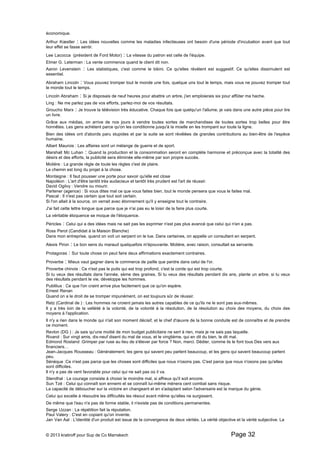 économique. 
Arthur Koestler : Les idées nouvelles comme les maladies infectieuses ont besoin d'une période d'incubation avant que tout 
leur effet se fasse sentir. 
Lee Lacocca (président de Ford Motor) : La vitesse du patron est celle de l'équipe. 
Elmer G. Leterman : La vente commence quand le client dit non. 
Aaron Levenstein : Les statistiques, c'est comme le bikini. Ce qu'elles révèlent est suggestif. Ce qu'elles dissimulent est 
essentiel. 
Abraham Lincoln : Vous pouvez tromper tout le monde une fois, quelque uns tout le temps, mais vous ne pouvez tromper tout 
le monde tout le temps. 
Lincoln Abraham : Si je disposais de neuf heures pour abattre un arbre, j'en emploierais six pour affûter ma hache. 
Ling : Ne me parlez pas de vos efforts, parlez-moi de vos résultats. 
Groucho Marx : Je trouve la télévision très éducative. Chaque fois que quelqu'un l'allume, je vais dans une autre pièce pour lire 
un livre. 
Grâce aux médias, on arrive de nos jours à vendre toutes sortes de marchandises de toutes sortes trop belles pour être 
honnêtes. Les gens achètent parce qu'on les conditionne jusqu'à la moelle en les trompant sur toute la ligne. 
Bien des idées ont d'abords paru stupides et par la suite se sont révélées de grandes contributions au bien-être de l'espèce 
humaine. 
Albert Maurois : Les affaires sont un mélange de guerre et de sport. 
Marshall Mc Luhan : Quand la production et la consommation seront en complète harmonie et préconçue avec la totalité des 
désirs et des efforts, la publicité sera éliminée elle-même par son propre succès. 
Molière : La grande règle de toute les règles c'est de plaire. 
Le chemin est long du projet à la chose. 
Montaigne : Il faut pousser une porte pour savoir qu'elle est close 
Napoléon : L'art d'être tantôt très audacieux et tantôt très prudent est l'art de réussir. 
David Ogilvy : Vendre ou mourir. 
Partener (agence) : Si vous dites mal ce que vous faites bien, tout le monde pensera que vous le faites mal. 
Pascal : Il n'est pas certain que tout soit certain. 
Si l'on allait à la source, on verrait avec étonnement qu'il y enseigne tout le contraire. 
J'ai fait cette lettre longue que parce que je n'ai pas eu le loisir de la faire plus courte. 
La véritable éloquence se moque de l'éloquence. 
Péricles : Celui qui a des idées mais ne sait pas les exprimer n'est pas plus avancé que celui qui n'en a pas. 
Ross Perot (Candidat à la Maison Blanche) 
Dans mon entreprise, quand on voit un serpent on le tue. Dans certaines, on appelle un consultant en serpent. 
Alexis Piron : Le bon sens du maraud quelquefois m'épouvante. Molière, avec raison, consultait sa servante. 
Protagoras : Sur toute chose on peut faire deux affirmations exactement contraires. 
Proverbe : Mieux vaut gagner dans le commerce de paille que perdre dans celui de l'or. 
Proverbe chinois : Ce n'est pas le puits qui est trop profond, c'est la corde qui est trop courte. 
Si tu veux des résultats dans l'année, sème des graines. Si tu veux des résultats pendant dix ans, plante un arbre. si tu veux 
des résultats pendant le vie, développe les hommes. 
Publilius : Ce que l'on craint arrive plus facilement que ce qu'on espère. 
Ernest Renan 
Quand on a le droit de se tromper impunément, on est toujours sûr de réussir. 
Retz (Cardinal de ) : Les hommes ne croient jamais les autres capables de ce qu'ils ne le sont pas eux-mêmes. 
Il y a très loin de la velléité à la volonté, de la volonté à la résolution, de la résolution au choix des moyens, du choix des 
moyens à l'application. 
Il n'y a rien dans le monde qui n'ait son moment décisif, et le chef d'oeuvre de la bonne conduite est de connaître et de prendre 
ce moment. 
Revlon (DG ) : Je sais qu'une moitié de mon budget publicitaire ne sert à rien, mais je ne sais pas laquelle. 
Rivarol : Sur vingt amis, dix-neuf disent du mal de vous, et le vingtième, qui en dit du bien, le dit mal. 
Edmond Rostand :Grimper par ruse au lieu de s'élever par force ? Non, merci. Dédier, comme ils le font tous Des vers aux 
financiers… 
Jean-Jacques Rousseau : Généralement, les gens qui savent peu parlent beaucoup, et les gens qui savent beaucoup parlent 
peu. 
Sénèque :Ce n'est pas parce que les choses sont difficiles que nous n'osons pas. C'est parce que nous n'osons pas qu'elles 
sont difficiles. 
Il n'y a pas de vent favorable pour celui qui ne sait pas où il va. 
Stendhal : Le courage consiste à choisir le moindre mal, si affreux qu'il soit encore. 
Sun Tzé : Celui qui connaît son ennemi et se connaît lui-même mènera cent combat sans risque. 
La capacité de déboucher sur la victoire en changeant et en s'adaptant selon l'adversaire est la marque du génie. 
Celui qui excelle à résoudre les difficultés les résout avant même qu'elles ne surgissent. 
De même que l'eau n'a pas de forme stable, il n'existe pas de conditions permanentes. 
Serge Uzzan : La répétition fait la réputation. 
Paul Valery : C'est en copiant qu'on invente. 
Jan Van Aal : L'identité d'un produit est issue de la convergence de deux vérités. La vérité objective et la vérité subjective. La 
© 2013 kratiroff pour Sup de Co Marrakech Page 32 
 