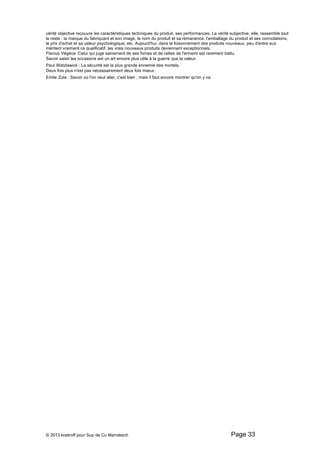vérité objective recouvre les caractéristiques techniques du produit, ses performances. La vérité subjective, elle, rassemble tout 
le reste : la marque du fabriquant et son image, le nom du produit et sa rémanence, l'emballage du produit et ses connotations, 
le prix d'achat et sa valeur psychologique, etc. Aujourd'hui, dans le foisonnement des produits nouveaux, peu d'entre eux 
méritent vraiment ce qualificatif. les vrais nouveaux produits deviennent exceptionnels. 
Flavius Végéce :Celui qui juge sainement de ses forces et de celles de l'ennemi est rarement battu. 
Savoir saisir les occasions est un art encore plus utile à la guerre que la valeur. 
Paul Watzlawick : La sécurité est la plus grande ennemie des mortels. 
Deux fois plus n'est pas nécessairement deux fois mieux. 
Emile Zola : Savoir où l'on veut aller, c'est bien ; mais il faut encore montrer qu'on y va. 
© 2013 kratiroff pour Sup de Co Marrakech Page 33 
