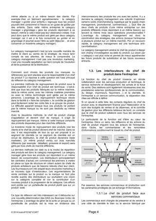 même attente ou à un même besoin des clients. Par 
exemple chez un fabricant agroalimentaire : le category 
manager « goûter pour enfants » regroupe tous les produit 
pouvant être consommé à l’heure ou en guise de goûter par 
des enfants. Dans cette même entreprise le category 
manager « grignotage » gère les produits répondant à ce 
besoin, même si cela n’était pas leur destination initiale. Il se 
peut donc que le même produit soit géré par deux category 
manager car il est à la fois consommé au goûter et en 
grignotage (il pourrait aussi l’être au petit déjeuner… et ainsi 
concerner un troisième category manager). 
Le category management n’est qu’une nouvelle manière de 
mettre le client au centre de la stratégie, de mieux tenir 
compte de ses attentes, de mieux le comprendre. Le 
category management n’est pas une révolution marketing, 
c’est une nouvelle appellation qui tient compte de l’évolution 
et de la puissance de la distribution. 
Comment sont choisis les produits (ou marques ou 
références) qui sont placées sous la responsabilité d’un chef 
de produit ? La réponse à cette question est l’axe principal 
de réflexion du category management. 
La première méthode de regroupement de produit sous la 
responsabilité d’un chef de produit est technique : c’est-à-dire 
que tous les produits fabriqués sur la même machine, 
dans la même usine, avec les mêmes matières premières 
ou avec la même technologie sont gérés par la même 
personne. L’avantage du regroupement technique réside 
dans la facilité à « faire les comptes », le contrôle de gestion 
peut facilement isoler les coûts liés à ce groupe de produit. 
La difficulté apparaît lorsque tous ces produits ne portent 
pas la même marque ou ne sont pas destinés au même 
marché. 
Avec la deuxième méthode, le chef de produit change 
d’appellation et devient chef de marque, il s’agit de 
regroupement par marque, même si cette marque comporte 
des produits disparates pour des marchés différents. 
Le troisième mode de regroupement des produits vise les 
clients et le chef de produit devient chef de marché. Dans ce 
cas, il est responsable de tout ce qui est proposé à un 
segment de clientèle (si ce segment de clientèle est un 
circuit de distribution, le chef de produit deviendra trade 
marketer). Un même produit vendu sur trois marchés 
différents (par exemple : détaillant, grossiste et export) sera 
géré par trois chefs de marché différents. 
La dernière méthode (en date ou à la mode) de répartition 
des produits est donc le category management. Le category 
manager gère tous les produits qui répondent à un même 
besoin de consommation. Les distributeurs (principalement 
les centrales d’achat) ont commencé les premiers à mettre 
en place ce type de structure en créant autant de chefs de 
produits acheteurs que de besoins relevés chez leur client. 
Les fournisseurs ont vite adapté leurs structures marketing à 
ce nouveau type d’interlocuteur. Les argumentations de 
vente centrées sur le produit ou la marque ne font plus 
recette auprès des distributeurs qui souhaitent une vision 
sur la catégorie complète et voir la contribution d’un 
nouveau produit à la progression de la catégorie. Les efforts 
sont portés sur un portefeuille de produit plutôt que sur un 
produit isolé. 
Ce type de réflexion est très intéressant car il débouche sur 
une nouvelle détermination des DAS (ou Business Units) de 
l’entreprise. L’avantage de gérer de la sorte un groupe ou un 
portefeuille de produits est la mise en évidence des 
interconnexions des produits les uns avec les autres. Il y a 
dernière le category management une volonté d’optimiser 
certains coûts (merchandising, logistique par le supply chain 
management, promotionnel, commerciaux…). Que dire de 
deux chefs de produits d’une même entreprise sur des 
produits différents (mais répondant à un même besoin) qui 
lancent le même mois deux opérations promotionnelles ? 
L’avantage du category management est donc la 
coordination des stratégies, des actions (lorsque l’entreprise 
a plusieurs produit sur un même marché). Par un raccourci 
rapide, le category management est une technique anti-cannibalisation. 
Le category management amène le chef de produit à élargir 
son champ d’investigation au-delà du produit. La vision par 
« category » est plus riche et permet de mieux appréhender 
les futurs produits de substitution et les futurs nouveaux 
entrants. 
1.3. Les interlocuteurs du chef de 
© 2014 kratiroff EFAP ICART Page 4 
produit dans l'entreprise 
La fonction du chef de produit s'exerce en étroite 
collaboration avec les services production et technique, le 
service recherche et développement, les achats et la force 
de vente. Des relations sont également nécessaires avec les 
prestataires externes (professionnels de la communication, 
du design, imprimeurs, façonniers…) et la clientèle. Si 
l'entreprise a un service communication, la séparation des 
rôles est difficile à définir. 
Si on ajoute à cette liste, les contacts réguliers du chef de 
produit avec le département finance pour l'élaboration et le 
suivi des budgets de ventes et de dépenses, et le contrôle 
de gestion pour les différents tableaux de bord, on constate 
que le chef de produit collabore avec tous les services de 
l'entreprise. 
La particularité de la fonction est d'être au coeur de 
l'entreprise. Dans un sens, les réflexions et les actions du 
chef de produit irriguent tous les acteurs de l'entreprise, 
dans l'autre, les commentaires et les remontées 
d'informations conditionnent le travail du chef de produit. 
Par essence, les services commerciaux et production sont 
les partenaires privilégiés de cet échange d'informations. 
1.3.1. Le chef de produit face aux 
services commerciaux 
Les commerciaux sont chargés de présenter et de vendre à 
une cible de clientèle le bien ou le service fabriqué par 
 