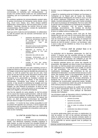l'entreprise. On s'aperçoit vite que les fonctions 
commerciales et marketing sont interdépendantes : le 
succès d'un produit repose autant sur son positionnement 
marketing, que sur la persuasion du commercial lors de la 
vente. 
De nombreux systèmes de commercialisation existent selon 
le secteur économique de l'entreprise (vente directe, circuit 
long, circuit court, réseau, etc.). Dans chaque système 
l'interlocuteur commercial du chef de produit prend un nom 
différent : franchisé, directeur de marché, force de vente, 
concessionnaire, chef de secteur, compte clé, représentant, 
multi-carte, VRP, agent export… 
Quel que soit le mode de commercialisation, la collaboration 
du chef de produit avec les services commerciaux suit le 
schéma suivant : 
• expression des besoins du client à 
travers les commerciaux (client qui 
en principe ne sont pas les 
consommateurs, mais des 
distributeurs), 
• discussion autour du plan marketing 
proposé par le chef de produit, 
• élaboration en commun de la 
politique tarifaire et d'un plan 
promotionnel, 
• élaboration des outils de vente, 
• échanges d'informations sur la 
concurrence et les évolutions du 
marché, 
• contrôle et suivi des ventes, 
explication des écarts avec les 
prévisions. 
Le chef de produit bâtit dans son plan marketing annuel un 
budget de vente en relation avec les moyens mis en oeuvre. 
Ce budget comprend par type de clientèle des prévisions de 
ventes. Le chef de produit fixe aussi les prix nets. C'est 
autour de ces deux points que les discussions entre la vente 
et le marketing sont les plus animées. La culture de 
l'entreprise et la personnalité du fondateur orientent les 
rapports de forces dans ces débats. A trop écouter les 
commerciaux, l'entreprise sous estime le potentiel du 
marché, à trop écouter le marketing les budgets sont trop 
optimistes. Il faut qu'une personne tranche et statue sur les 
budgets, car cela influence la production, et dans un sens 
comme dans l'autre, rupture de produit ou sur-stockage, les 
effets sont négatifs sur le profit de l'entreprise. 
Une fois les objectifs de vente adoptés, le chef de produit 
met en oeuvre les moyens (publi-promotion, outils de vente) 
pour atteindre ces objectifs. Au-delà des supports de vente, 
le chef de produit assiste les commerciaux, les rassure, les 
motive. Le chef de produit communique les quantités 
prévues dans le budget à la production et aux financiers. 
Le schéma 1.2 montre les deux ventes auxquelles le chef 
de produit doit apporter son concours. Il est le support des 
commerciaux pour la première vente dans une vision trade 
marketing, il est le responsable de la deuxième vente par le 
choix du bon marketing. 
Le chef de produit face au marketing 
achat 
Une partie du temps du chef de produit est consacrée aux 
achats. Une démarche marketing complète s’applique à 
cette mission, au point de former une nouvelle fonction au 
sein des départements approvisionnement des entreprises : 
le marketing achat. Sans développer complètement cette 
fonction, nous en distinguerons les parties utiles au chef de 
produit. 
L’objectif du marketing achat est d’intégrer son fournisseur à 
l’entreprise en lui faisant part de toutes les facettes 
(opérationnelles et stratégiques) de l’achat en cours. Le chef 
de produit expliquera longuement ses besoins dans le 
détails, montrera précisément à quel point l’achat considéré 
entre dans le processus de l’entreprise. Puis d’un autre côté 
le chef de produit s’intéressera à l’entreprise du fournisseur : 
méthode de production, coût de revient, logistique, 
emballage, sous-traitance… De l’analyse de ces deux 
partenaires découle une meilleure compréhension mutuelle 
et donc un meilleur achat au meilleur prix. 
L’idée générale du marketing achat n’est pas de faire 
baisser les prix par une mise en concurrence (bien que cela 
s’avère parfois ce qu’il y a de plus directement rentable) 
mais de conserver la marge du fournisseur en baissant les 
prix par une analyse de la valeur de l’offre. Une fois les 
besoins du chef de produit « vendus » au fournisseur, celui 
ci aura à coeur de les satisfaire au mieux et au delà d’un 
simple appel d’offre. 
1.3.3. Le chef de produit face à la 
© 2014 kratiroff EFAP ICART Page 5 
production 
La production est le deuxième interlocuteur du chef de 
produit. Il s'assure que les quantités prévues au budget 
pourront bien être fabriquées. Il s'assurera particulièrement 
que la capacité de production est suffisante et que les 
matières premières sont achetées en quantité suffisante. 
La direction générale donne aux usines des objectifs de 
productivité, ces objectifs vont dans le sens d'une réduction 
des coûts. Le chef de produit vient contrarier ces plans par 
des adaptations pour l'amélioration de la qualité, du service 
ou des promotions. Ces promotions entraînent des 
modifications d'emballage, des confections de lots qui 
ralentissent la fabrication. Le positionnement de plus en plus 
pointu des produits (grâce à une segmentation de plus en 
plus fine) entraîne une multiplication du nombre de 
références. Par exemple dans le domaine alimentaire, la 
tendance est de créer autant de conditionnements que 
d'habitudes de consommation (personnes seules, familles, 
couples...). Ces tendances créent des points de dissension 
entre chef de produit et chef de la production. 
Fort heureusement les politiques de qualité totale orientées 
vers le client apparaissent dans les usines, ce qui est un 
premier pas en direction d'une politique de fabrication 
orientée vers l'utilisateur. 
Les principaux sujets de discussion entre le marketing et la 
production tournent autour des sujets suivants : 
• prévision de ventes, 
• lancement de produit, 
• opération promotionnelle, 
• mise en place de politique de qualité 
totale, 
• amélioration des délais de livraison, 
• gestion des litiges. 
Le service après-vente (SAV) est aussi un interlocuteur du 
chef de produit. Le SAV et les services techniques font 
partie du produit en tant que services annexes (après ou 
avant la vente), et à ce titre, le chef de produit doit s'assurer 
de la conformité du service apporté avec la politique de 
l'entreprise. 
SPECIAL SOCIETE DE SERVICES 
 