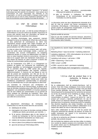 Pour les sociétés de service (banque, assurance...) le service 
informatique peut être assimilé à la production ; dans certains cas, 
l'informatique est aussi responsable des méthodes et de 
l'organisation. Le chef de produit établit un dialogue constant avec 
ces services pour la mise en place d'opérations spéciales, pour le 
suivi de la production et pour la gestion de la base de données . 
Le chef de produit face à 
l’informatique 
Autant le dire tout de suite : un chef de produit réfractaire à 
l’informatique n’a aucune chance de réussite ! Aujourd’hui et 
encore plus demain toute son information (et bientôt sa 
formation) provient de systèmes informatiques. 
Les nouvelles technologies (pas seulement internet) 
changent la donne du marketing en offrant des outils de plus 
en plus performant de connaissance du client. Ces 
informations doivent ensuite faire l’objet d’analyse par le 
chef de produit. En général, ces analyses entraînent une 
personnalisation de l’offre et biens et services. 
La mise en place de centres de contacts (web, call center, 
force de vente, email, technologie mobile…) permet une 
coordination des sources d’informations. Ce marketing 
relationnel devient un moyen de différenciation de l’offre et 
donc un atout important contre la concurrence. L’écoute du 
client et le support client est maintenant multi-canaux, on 
peut laisser les besoins du client s’exprimer à travers des 
modes de communication parfois anonymes. 
Lors de l’implantation d’un ERP il y a changement du 
système de gestion de l’entreprise par implantation de 
briques logicielles ou technologiques successives. L’ERP 
est la première étape du CRM (achat des logiciels, 
intégration et personnalisation des logiciels, hardware, 
télécommunication). A chacune de ces étapes la voix du 
chef de produit est importante, son rôle est de voir et 
défendre la vision du client dans cette nouvelle organisation. 
Pour vous faire une idée de ce que sera le futur système 
que vous propose un prestataire, insistez pour visiter des 
installations complètement opérationnelles et demandez-vous 
(ou demandez-leur) ce que cela apporte au client final. 
Les exemples ne manquent pas d’intégration de 
l’informatique dans la vie du chef de produit : la gestion de la 
base de données marketing suite à des ODR est maintenant 
obligatoire. Les prestataires (SOGEC et d’autres) saisissent 
plus de cent critères par consommateur ce qui permet de 
mieux analyser les retombées de l’opération. Sans cette 
information, la prochaine promotion sera moins percutante 
que celle de la concurrence. 
Le département informatique de l’entreprise est 
l’interlocuteur du chef de produit dans les cas suivants: 
► statistiques de ventes, 
► interrogation de la base de données centrale (chiffres 
d’affaires par clients, par produits, par marchés…), 
► Si le service informatique gère le site internet ou 
intranet de l’entreprise, le chef de produit fournira 
tous les éléments nécessaires aux mises à jour, 
► création de nouveaux codes produits, 
► mise en place d'une politique de trade-marketing, 
► ajout de services par l'informatique (EDI), 
► mise en place d'opérations promotionnelles 
influençant le système de commande, 
► aide et formation à l'utilisation de logiciels 
bureautiques et de communication (email) sur 
l'ordinateur du chef de produit. 
La discussion entre ces deux départements nécessite de la 
part du chef de produit une bonne connaissance des 
contraintes informatiques. L'informatique accompagne les 
grands projets de changement d'organisation, à ce titre il 
faut lui porter une attention particulière. 
Spécial société de services 
Dans le cas des sociétés de services (banque, assurance, 
SSII), l'informatique est aussi l'équivalent d'un département 
de production dans l'industrie. 
Les équations du second degré (informatique + marketing 
= ?) ! 
Marketing Direct + base de donnée = marketing relationnel 
marketing relationnel + SFA (informatisation de la force de 
vente) = marketing multi-canaux 
marketing multi canaux + call center = CRM 
CRM + Datamining = One to one 
CRM + email = e-CRM 
e-CRM + accord du client = permission marketing 
e-CRM + SCM (Supply chain management) = e-business 
1.3.5 Le chef de produit face à la 
© 2014 kratiroff EFAP ICART Page 6 
recherche, la finance, et 
le juridique 
RECHERCHE 
De la collaboration chef de produit-chercheurs, naît le 
produit. C'est dire l'enjeu stratégique d'une bonne entente 
entre les deux équipes. Pourtant le mariage n'est pas facile 
D'une manière générale, ces deux services sont séparés 
hiérarchiquement et physiquement (la recherche est souvent 
sur le lieu de production et le marketing au siège). Chacun 
croît connaître - de bonne foi - les attentes du 
consommateur et prétend - toujours de bonne foi - que le 
produit qu'il conçoit y répondra parfaitement. En cas de 
conflit, chacun se retranche derrière un langage ésotérique, 
technique pour la recherche, économique pour le marketing. 
Des réunions régulières, des visites mutuelles, une bonne 
entente sont les garants d'une meilleure collaboration et du 
respect des délais de mise en fabrication des projets. 
Dans cette collaboration le rôle du chef de produit est 
d'exprimer clairement les attentes, les besoins, le niveau de 
qualité nécessaire par rapport à la concurrence pour 
satisfaire les consommateurs. 
Le rôle de la recherche est d'étudier la faisabilité, totale ou 
partielle, des produits évoqués. 
Afin de faciliter les relations entre ces deux pôles, la création 
d'un comité de création produits et la nomination d'un chef 
de produit senior pour le développement des produits se 
révèlent souvent nécessaires. 
FINANCE 
 