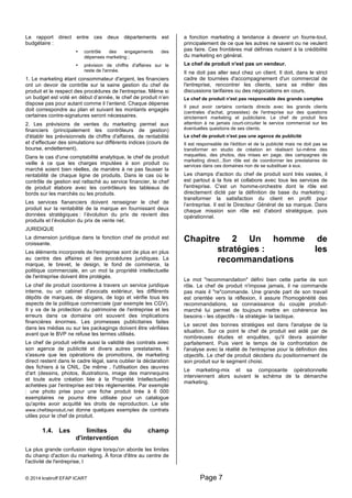 Le rapport direct entre ces deux départements est 
budgétaire : 
• contrôle des engagements des 
dépenses marketing ; 
• prévision de chiffre d'affaires sur le 
reste de l'année. 
1. Le marketing étant consommateur d'argent, les financiers 
ont un devoir de contrôle sur la saine gestion du chef de 
produit et le respect des procédures de l'entreprise. Même si 
un budget est voté en début d’année, le chef de produit n’en 
dispose pas pour autant comme il l’entend. Chaque dépense 
doit correspondre au plan et suivant les montants engagés 
certaines contre-signatures seront nécessaires. 
2. Les prévisions de ventes du marketing permet aux 
financiers (principalement les contrôleurs de gestion) 
d'établir les prévisionnels de chiffre d'affaires, de rentabilité 
et d’effectuer des simulations sur différents indices (cours de 
bourse, endettement). 
Dans le cas d'une comptabilité analytique, le chef de produit 
veille à ce que les charges imputées à son produit ou 
marché soient bien réelles, de manière à ne pas fausser la 
rentabilité de chaque ligne de produits. Dans le cas où le 
contrôle de gestion est rattaché au service financier, le chef 
de produit élabore avec les contrôleurs les tableaux de 
bords sur les marchés ou les produits. 
Les services fiananciers doivent renseigner le chef de 
produit sur la rentabilité de la marque en fournissant deux 
données stratégiques : l’évolution du prix de revient des 
produits et l’évolution du prix de vente net. 
JURIDIQUE 
La dimension juridique dans la fonction chef de produit est 
croissante. 
Les éléments incorporels de l'entreprise sont de plus en plus 
au centre des affaires et des procédures juridiques. La 
marque, le brevet, le design, le fond de commerce, la 
politique commerciale, en un mot la propriété intellectuelle 
de l'entreprise doivent être protégés. 
Le chef de produit coordonne à travers un service juridique 
interne, ou un cabinet d'avocats extérieur, les différents 
dépôts de marques, de slogans, de logo et vérifie tous les 
aspects de la politique commerciale (par exemple les CGV). 
Il y va de la protection du patrimoine de l'entreprise et les 
erreurs dans ce domaine ont souvent des implications 
financières énormes. Les promesses publicitaires faites 
dans les médias ou sur les packagings doivent être vérifiées 
avant que le BVP ne refuse les termes utilisés. 
Le chef de produit vérifie aussi la validité des contrats avec 
son agence de publicité et divers autres prestataires. Il 
s'assure que les opérations de promotions, de marketing 
direct restent dans le cadre légal, sans oublier la déclaration 
des fichiers à la CNIL. De même , l'utilisation des oeuvres 
d'art (dessins, photos, illustrations, image des mannequins 
et toute autre création liée à la Propriété Intellectuelle) 
achetées par l'entreprise est très réglementée. Par exemple 
: une photo prise pour une fiche produit tirée à 6 000 
exemplaires ne pourra être utilisée pour un catalogue 
qu'après avoir acquitté les droits de reproduction. Le site 
www.chefdeproduit.net donne quelques exemples de contrats 
utiles pour le chef de produit. 
1.4. Les limites du champ 
d'intervention 
La plus grande confusion règne lorsqu'on aborde les limites 
du champ d'action du marketing. À force d'être au centre de 
l'activité de l'entreprise, l 
a fonction marketing à tendance à devenir un fourre-tout, 
principalement de ce que les autres ne savent ou ne veulent 
pas faire. Ces frontières mal définies nuisent à la crédibilité 
du marketing en général. 
Le chef de produit n'est pas un vendeur. 
Il ne doit pas aller seul chez un client. Il doit, dans le strict 
cadre de tournées d'accompagnement d'un commercial de 
l'entreprise, rencontrer les clients, sans se mêler des 
discussions tarifaires ou des négociations en cours. 
Le chef de produit n'est pas responsable des grands comptes 
Il peut avoir certains contacts directs avec les grands clients 
(centrales d'achat, grossistes) de l'entreprise sur des questions 
strictement marketing et publicitaire. Le chef de produit fera 
attention à ne jamais court-circuiter le service commercial sur les 
éventuelles questions de ses clients. 
Le chef de produit n'est pas une agence de publicité 
Il est responsable de l'édition et de la publicité mais ne doit pas se 
transformer en studio de création en réalisant lui-même des 
maquettes, des photos, des mises en page, des campagnes de 
marketing direct...Son rôle est de coordonner les prestataires de 
services dans ces domaines non de se substituer à eux. 
Les champs d'action du chef de produit sont très vastes, il 
est partout à la fois et collabore avec tous les services de 
l'entreprise. C'est un homme-orchestre dont le rôle est 
directement dicté par la définition de base du marketing : 
transformer la satisfaction du client en profit pour 
l’entreprise. Il est le Directeur Général de sa marque. Dans 
chaque mission son rôle est d'abord stratégique, puis 
opérationnel. 
Chapitre 2 Un homme de 
stratégies : les 
recommandations 
Le mot "recommandation" défini bien cette partie de son 
rôle. Le chef de produit n'impose jamais, il ne commande 
pas mais il "re"commande. Une grande part de son travail 
est orientée vers la réflexion, il assure l'homogénéité des 
recommandations, sa connaissance du couple produit-marché 
lui permet de toujours mettre en cohérence les 
besoins - les objectifs - la stratégie- la tactique. 
Le secret des bonnes stratégies est dans l'analyse de la 
situation. Sur ce point le chef de produit est aidé par de 
nombreuses études et enquêtes, qu'il devra assimiler 
parfaitement. Puis vient le temps de la confrontation de 
l'analyse avec la réalité de l'entreprise pour la définition des 
objectifs. Le chef de produit décidera du positionnement de 
son produit sur le segment choisi. 
Le marketing-mix et sa composante opérationnelle 
interviennent alors suivant le schéma de la démarche 
marketing. 
© 2014 kratiroff EFAP ICART Page 7 
 