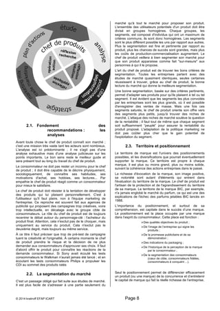 2.1. Fondement des 
recommandations : les 
analyses 
Avant toute chose le chef de produit connaît son marché ; 
c'est une mission très vaste tant les acteurs sont nombreux. 
L'analyse est ici prédominante ; il ne s'agit pas d'une 
analyse exhaustive mais d'une analyse judicieuse sur les 
points importants. Le bon sens reste le meilleur guide et 
sera présent tout au long du travail du chef de produit. 
Le consommateur ne doit pas rester un inconnu pour le chef 
de produit ; il doit être capable de le décrire physiquement, 
sociologiquement, de connaître ses habitudes, ses 
motivations d'achat, ses hobbies, ses lectures... Par 
empathie le chef de produit réagit comme un consommateur 
pour mieux le satisfaire. 
Le chef de produit doit résister à la tentation de développer 
des produits qui lui plaisent personnellement. C'est à 
l'utilisateur qu'il faut plaire, non à l'équipe marketing de 
l'entreprise. Ce reproche est souvent fait aux agences de 
publicité qui proposent des campagnes trop créatives, voire 
trop intellectuelle, en décalage avec le groupe cible de 
consommateurs. Le rôle du chef de produit est de toujours 
recentrer le débat autour du personnage-clé : l'acheteur du 
produit final. Attention, cela n'exclut pas de le choquer, mais 
uniquement au service du produit. Cela n'exclut pas le 
deuxième degré, mais toujours au même service. 
À ce titre il faut préciser que trop de pré-test de campagne 
tuent la créativité et l'originalité. À certains moments le chef 
de produit prendra le risque et la décision de ne plus 
demander aux consommateurs d'approuver ses choix. Il faut 
d'abord offrir le produit pour connaître les réactions de la 
demande consommateur. Si Sony avait écouté les tests 
consommateurs le Walkman n'aurait jamais été lancé ; et en 
écoutant les tests consommateurs Philips a propulser les 
CDI au sommet des produits ratés 
2.2. La segmentation du marché 
C'est un passage obligé qui fait suite aux études de marché. 
Il est plus facile de s'adresser à une partie seulement du 
marché qu'à tout le marché pour proposer son produit. 
L'ensemble des utilisateurs potentiels d'un produit doit être 
divisé en groupes homogènes. Chaque groupes, les 
segments, est composé d'individus qui ont un maximum de 
critères communs; ils sont donc homogènes. Les segments 
sont le plus différent possible les uns par rapport aux autres. 
Plus la segmentation est fine et pertinente par rapport au 
produit, plus les chances de succès sont grandes, mais plus 
les coûts de production-commercialisation augmentent. Le 
chef de produit veillera à bien segmenter son marché pour 
que son produit apparaisse comme fait "sur-mesure" aux 
personnes à qui il le propose. 
L'art du chef de produit est de trouver les bons critères de 
segmentation. Toutes les entreprises partent avec des 
études de marché quasiment identiques, seules certaines 
réussissent à trouver, grâce au chef de produit, la bonne 
lecture du marché qui donne la meilleure segmentation. 
Une bonne segmentation, basée sur des critères pertinents, 
permet d'adapter ses produits pour qu'ils plaisent à tel ou tel 
segment. Il est évident que les segments les plus convoités 
par les entreprises sont les plus grands, où il est possible 
d'enregistrer des ventes de masse. Mais une fois ces 
segments saturés, le chef de produit oriente son offre vers 
des segments plus petits, jusqu'à trouver des niches de 
marché. L'attaque des niches de marché soulève la question 
de la rentabilité ; il faut tout de même que chaque segment 
soit suffisamment “peuplé” pour assurer la rentabilité du 
produit proposé. L'adaptation de la politique marketing ne 
doit pas coûter plus cher que le gain potentiel de 
l'exploitation du segment. 
2.3. Territoire et positionnement 
Le territoire de marque est l'univers des positionnements 
possibles, et les diversifications que pourrait éventuellement 
supporter la marque. Ce territoire est propre à chaque 
marque, il est plus ou moins grand, plus ou moins solide, 
suivant la cohérence des actions entreprises dans le passé. 
La richesse d'évocation de la marque, son image positive, 
sa notoriété sont autant d'éléments qui entrent dans 
l'évaluation du territoire de la marque. Le chef de produit est 
l'artisan de la protection et de l'agrandissement du territoire 
de sa marque. Le territoire de la marque BIC, par exemple, 
n'a jamais englobé le marché du parfum, ce qui est une des 
explications de l'échec des parfums jetables BIC lancés en 
1988. 
L’importance du positionnement, et surtout de sa 
compréhension, est capitale dans le succès d’une marque. 
Le positionnement est la place occupée par une marque 
dans l’esprit du consommateur. Cette place est fonction : 
© 2014 kratiroff EFAP ICART Page 8 
Ø Des qualités objectives du produit ; 
Ø De l’image de l’entreprise qui signe les 
produits ; 
Ø De la promesse publicitaire et de sa 
démonstration ; 
Ø Des indications du packaging ; 
Ø De l’historique de la perception de la marque 
par le consommateur ; 
Ø De la segmentation des consommateurs 
(coeur de cible, consommateurs fidèles, 
consommateurs à conquérir…). 
Seul le positionnement permet de différencier efficacement 
un produit (ou une marque) de la concurrence et d’entretenir 
le capital de marque qui fait la réelle richesse de l’entreprise. 
 