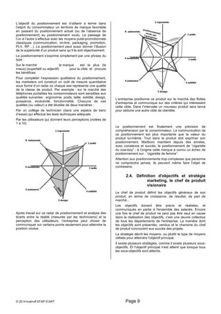 L’objectif du positionnement est d’obtenir à terme dans 
l’esprit du consommateur un territoire de marque favorable 
en passant du positionnement actuel (ou de l’absence de 
positionnement) au positionnement voulu. Le passage de 
l’un à l’autre s’effectue avec les moyens publi-promotionnels 
classiques (communication, on-line, packaging, promotion, 
PLV, RP…). Le positionnement peut aussi donner l’illusion 
de la supériorité d’un produit sans qu’il le soit objectivement. 
Le positionnement s’exprime simplement par une phrase du 
type : 
Sur le marché la marque est la plus (la 
mieux) (superlatif ou adjectif) pour la cible et procure 
les bénéfices . 
Pour compléter l’expression qualitative du positionnement, 
les marketers ont construit un outil de mesure quantitative 
sous forme d’un radar où chaque axe représente une qualité 
de la classe de produit. Par exemple : sur le marché des 
téléphones portables les consommateurs sont sensibles aux 
qualités suivantes : ergonomie, poids, taille, solidité, design, 
puissance, évolutivité, fonctionnalité. Chacune de ces 
qualités (ou valeur) a été étudiée de deux manières : 
Par un collège de technicien (dans une espèce de banc 
d’essai) qui effectue les tests techniques adéquats 
Par les utilisateurs qui donnent leurs perceptions (notées de 
1 à 10) 
Après travail sur ce radar de positionnement et analyse des 
écarts entre la réalité (mesurée par les techniciens) et la 
perception des utilisateurs, l’entreprise peut choisir de 
communiquer sur certains points seulement pour atteindre la 
position voulue. 
L’entreprise positionne ce produit sur le marché des flottes 
d’entreprise et communique sur des critères qui intéressent 
cette cible. Dans l’intervalle un nouveau produit sera lancé 
pour séduire une autre cible de clientèle. 
Le positionnement est finalement une prévision de 
compréhension par le consommateur. La communication de 
ce positionnement est plus importante que la valeur du 
produit lui-même. Tout dans le produit doit exprimer son 
positionnement. Marlboro maintient depuis des années, 
avec constance et succès, le positionnement de “cigarette 
du cow-boy“ ; à l'origine cette marque a connu un échec de 
positionnement sur : “cigarette de femme”. 
Attention aux positionnements trop complexes que personne 
ne comprendra jamais, ils peuvent même faire l'objet de 
contresens. 
2.4. Définition d'objectifs et stratégie 
© 2014 kratiroff EFAP ICART Page 9 
marketing, le chef de produit 
visionaire 
Le chef de produit définit les objectifs généraux de son 
produit, en terme de croissance, de résultat, de part de 
marché... 
Les objectifs doivent être précis et réalistes, et 
communiqués en partie à l'ensemble des salariés. Encore 
une fois le chef de produit ne peut pas être seul en cause 
dans la réalisation des objectifs, c'est une oeuvre collective 
de tous les départements de l'entreprise. La manière dont 
les objectifs sont présentés, vendus et le charisme du chef 
de produit concourent aux succès des projets. 
La stratégie décrit les moyens, ou plutôt le type de moyens 
utilisés pour atteindre l'objectif principal. 
Il existe plusieurs stratégies, comme il existe plusieurs sous-objectifs. 
Et l'objectif principal n'est atteint que lorsque tous 
les sous-objectifs sont atteints. 
 