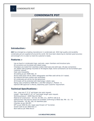 1	
   CONDENSATE	
  POT	
  
	
  
A.K.INDUSTRIES	
  (INDIA)	
  
CONDENSATE POT	
  
	
  
Introduction:-
AKI has emerged as a leading manufacturer in condensate pot. With high quality and durability
condensate pot are supplied all around the world. We have been observing to maintain good accuracy
and strength of it in order to meet the customer’s needs.
Features :-
Use as liquid or condensate traps, seal pots, vapor chambers and knockout pots.
All connectors are furnished with plastic plugs.
Chambers are made from seamless carbon steel pipe and weld caps. All pipe connections
are 3000# half-couplings mounted on 90 Degree angle. Extra connections can be furnished upon
customer request.
Heat code traceability
All welding as per ASME SEC. IX
All but weld joints will be 100% radiographer and fillet weld will be D.P. tested.
All material will have mother test certificates.
All condensate pot will be hot dip galvanized.
All threads will be protected with dead plugs / plastic caps.
Piping code compliance ASME B31.1 and PED category I, Module - A.
Optional IBR approval is offered, depending upon customer requirement
Technical Specifications:-
Size : pipe size 2",3",4" and larger size upon request.
Length : Pipe length 8",10",12" and larger length upon request.
Working pressure : 6000 Psig (413 Bar)
Material of construction : SS 316, SS 304, C.S., ASTM A 106 Gr B
Optional Sour Gas service valves are available confirming to NACE Std. MR - 01 - 75
Pipe Schedule : 40, 80, 160, XX seamless pipe.
Chamber as per ISA RP3
NPT as per ANSI B1.20.1 taper pipe thread 1/2" furnished.
Socket weld as per ANSI B16.11
Butt-weld as per ANSI B16.9
 