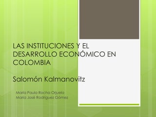 LAS INSTITUCIONES Y EL
DESARROLLO ECONÓMICO EN
COLOMBIA
Salomón Kalmanovitz
María Paula Rocha Orjuela
María José Rodríguez Gómez
 