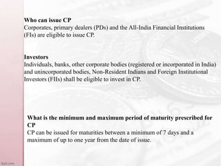 Who can issue CP
Corporates, primary dealers (PDs) and the All-India Financial Institutions
(FIs) are eligible to issue CP.
Investors
Individuals, banks, other corporate bodies (registered or incorporated in India)
and unincorporated bodies, Non-Resident Indians and Foreign Institutional
Investors (FIIs) shall be eligible to invest in CP.
What is the minimum and maximum period of maturity prescribed for
CP
CP can be issued for maturities between a minimum of 7 days and a
maximum of up to one year from the date of issue.
 