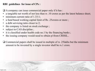 RBI guidelines for issue of CPs :
 A company can issue commercial paper only if it has :
• a tangiable net worth of not less than rs .10 crores as per the latest balance sheet;
• minimum current ratio of 1.33:1;
• a fund based working capital limit of Rs .25crores or more ;
• a debt servicing ratio closer to 2;
• the company is listed on stock exchange ;
• subject to CAS discipline ;
• it is classified under health code no.1 by the financing banks ;
• the issuing company would need to obtain p1from CRISIL..
 Commercial papers shall be issued in multiple of rs .25lakhs but the minimum
amount to be invested by a single investor shall be rs.1 crore.
 