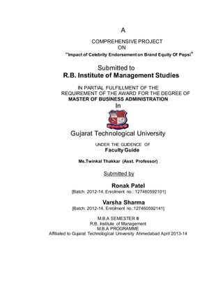 A
COMPREHENSIVE PROJECT
ON
“Impact of Celebrity Endorsement on Brand Equity Of Pepsi”
Submitted to
R.B. Institute of Management Studies
IN PARTIAL FULFILLMENT OF THE
REQUIREMENT OF THE AWARD FOR THE DEGREE OF
MASTER OF BUSINESS ADMINISTRATION
In
Gujarat Technological University
UNDER THE GUIDENCE OF
Faculty Guide
Ms.Twinkal Thakkar (Asst. Professor)
Submitted by
Ronak Patel
[Batch: 2012-14, Enrolment no.: 127460592101]
Varsha Sharma
[Batch: 2012-14, Enrolment no.:127460592141]
M.B.A SEMESTER III
R.B. Institute of Management
M.B.A PROGRAMME
Affiliated to Gujarat Technological University Ahmedabad April 2013-14
 