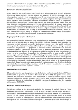obisnuite; solubilitate buna in apa; lipsa culorii, mirosului si corozivitatii, precum si lipsa actiunii
iritante asupra tegumentelor, in concentratiile uzuale (0,2-0,5%).
Factori care influenteaza dezinfectia:
Pentru realizarea unei dezinfectii eficiente trebuie sa se ia in considerare o serie de factori care
influenteaza aceasta operatie, precum: spectrul de activitate si puterea germicida (tipul de
microorganism: bacterii, virusi, mucegaiuri); numarul microorganismelor pe suprafetele tratate;
cantitatea de material organic de pe echipamente si, in general, de pe suportul supus tratamentului;
natura suportului tratat; concentratia substantei dezinfectante; timpul de contact si temperatura;
susceptibilitatea dezinfectantilor chimici de a fi inactivati prin: substante organice, plastic, lemn, apa
dura, detergenti, combinatii de substante s.a. (ex.: dezinfectantele pe baza de compusi cuaternari de
amoniu sunt incompatibile cu detergentii anionici); tipul de activitate antimicrobiana: bactericida sau
bacteriostatica (de exemplu, dezinfectantele pe baza de compusi cuaternari de amoniu sunt numai
bacteriostatice la concentratii mici, in timp ce la concentratii inalte devin bactericide); efectul ph-
ului: halogenii au activitate optima la ph-acid, iar compusii cuaternari de amoniu, la ph-alcalin;
corozivitatea (ex.: hipocloritii corodeaza unele metale); costul produsului.
Reguli generale de practica a dezinfectiei
Eficienta dezinfectiei este conditionata de o riguroasa curatare prealabila. In dezinfectia chimica
trebuie utilizate dezinfectante cu actiune bactericida, virulicida, fungicida si/sau sporicida. Se
recomanda periodic alternanta produselor dezinfectante pentru a se evita aparitia rezistentei
microorganismelor. Dezinfectantele trebuie folosite la concentratiile de utilizare si timpii de actiune
recomandate de producator. La prepararea si utilizarea solutiilor dezinfectante sunt necesare:
cunoasterea exacta a concentratiei substantei active in produsele respective, prin determinari
periodice de laborator; folosirea de recipiente curate; utilizarea solutiilor de lucru. In ziua prepararii,
pentru a se evita contaminarea si degradarea lor; utilizarea solutiilor de lucru in cadrul perioadei
indicate de producator; controlul chimic si bacteriologic, prin sondaj, al solutiilor in curs de utilizare.
Folosirea dezinfectantelor se face cu respectarea normelor de protectie a muncii, care sa previna
eventualele accidente de intoxicatie. In acest scop, personalul trebuie sa fie instruit privind utilizarea
dezinfectantelor. Substantele chimice pentru curatare si dezinfectie trebuie sa fie pastrate in spatiu
separat (sub cheie), in conformitate cu recomandarile producatorului, si vor fi utilizate in limita
valabilitatii. De asemenea, utilajele, ustensilele si hainele de protectie pentru igienizare se vor pastra
intr-un spatiu alaturat, dotat cu facilitatile necesare.
Controlul eficientei igienizarii
Eficienta igienizarii se apreciaza prin teste microbiologice, in conformitate cu Ordinul ANSVSA nr.
91/14.IX/2005 si publicate in Monitorul Oficial nr. 854/22.IX/2005. In spiritul acestui ordin,
operatorii din unitatile de procesare a carnii sunt obligati sa efectueze controale regulate asupra
conditiilor generale de igiena a productiei. In acest sens, sunt mentionate si aplicate proceduri
permanente, elaborate in conformitate cu principiile referitoare la analiza riscului si a punctelor
critice de control (HACCP).
Recoltarea probelor bacteriologice:
Operatia de recoltare se face conform procedurilor din standardul de sanitatie (SSOPs). Pentru
aplicarea acestor proceduri se recomanda metoda de contact cu placi cu agar si metoda tampoanelor.
Folosirea celor doua metode este limitata la testarea suprafetelor netede, uscate si suficient de intinse,
care au fost bine curatate si dezinfectate. Aplicarea acestor metode se face inainte de inceperea
productiei si niciodata in timpul procesarii. Daca se observa murdarie, igienizarea este declarata ca
neacceptabila, fara nicio alta evaluare microbiologica. Se mentioneaza ca aceste metode nu pot fi
 