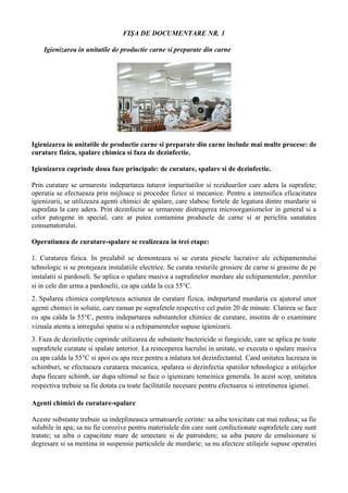 FIŞA DE DOCUMENTARE NR. 1
Igienizarea in unitatile de productie carne si preparate din carne
Igienizarea in unitatile de productie carne si preparate din carne include mai multe procese: de
curatare fizica, spalare chimica si faza de dezinfectie.
Igienizarea cuprinde doua faze principale: de curatare, spalare si de dezinfectie.
Prin curatare se urmareste indepartarea tuturor impuritatilor si reziduurilor care adera la suprafete;
operatia se efectueaza prin mijloace si procedee fizice si mecanice. Pentru a intensifica eficacitatea
igienizarii, se utilizeaza agenti chimici de spalare, care slabesc fortele de legatura dintre murdarie si
suprafata la care adera. Prin dezinfectie se urmareste distrugerea microorganismelor in general si a
celor patogene in special, care ar putea contamina produsele de carne si ar periclita sanatatea
consumatorului.
Operatiunea de curatare-spalare se realizeaza in trei etape:
1. Curatarea fizica. In prealabil se demonteaza si se curata piesele lucrative ale echipamentului
tehnologic si se protejeaza instalatiile electrice. Se curata resturile grosiere de carne si grasime de pe
instalatii si pardoseli. Se aplica o spalare masiva a suprafetelor murdare ale echipamentelor, peretilor
si in cele din urma a pardoselii, cu apa calda la cca 55°C.
2. Spalarea chimica completeaza actiunea de curatare fizica, indepartand murdaria cu ajutorul unor
agenti chimici in solutie, care raman pe suprafetele respective cel putin 20 de minute. Clatirea se face
cu apa calda la 55°C, pentru indepartarea substantelor chimice de curatare, insotita de o examinare
vizuala atenta a intregului spatiu si a echipamentelor supuse igienizarii.
3. Faza de dezinfectie cuprinde utilizarea de substante bactericide si fungicide, care se aplica pe toate
suprafetele curatate si spalate anterior. La reinceperea lucrului in unitate, se executa o spalare masiva
cu apa calda la 55°C si apoi cu apa rece pentru a inlatura tot dezinfectantul. Cand unitatea lucreaza in
schimburi, se efectueaza curatarea mecanica, spalarea si dezinfectia spatiilor tehnologice a utilajelor
dupa fiecare schimb, iar dupa ultimul se face o igienizare temeinica generala. In acest scop, unitatea
respectiva trebuie sa fie dotata cu toate facilitatile necesare pentru efectuarea si intretinerea igienei.
Agenti chimici de curatare-spalare
Aceste substante trebuie sa indeplineasca urmatoarele cerinte: sa aiba toxicitate cat mai redusa; sa fie
solubile in apa; sa nu fie corozive pentru materialele din care sunt confectionate suprafetele care sunt
tratate; sa aiba o capacitate mare de umectare si de patrundere; sa aiba putere de emulsionare si
degresare si sa mentina in suspensie particulele de murdarie; sa nu afecteze utilajele supuse operatiei
 