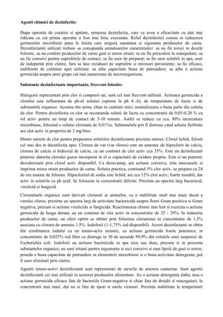 Agenti chimici de dezinfectie:
Dupa operatia de curatire si spalare, urmeaza dezinfectia, care va avea o eficacitate cu atat mai
ridicata cu cat prima operatie a fost mai bine executata. Rolul dezinfectiei consta in reducerea
germenilor microbieni pana la limita care asigura sanatatea si siguranta produselor de carne.
Dezinfectantii utilizati trebuie sa corespunda urmatoarelor caracteristici: sa nu fie toxici in dozele
folosite; sa nu confere produselor de carne gust si miros strain; sa nu fie periculosi la manipulare; sa
nu fie corosivi pentru suprafetele de contact; sa fie usor de preparat; sa fie usor solubili in apa, usor
de indepartat prin clatire, fara sa lase reziduuri pe suprafete si mirosuri persistente; sa fie eficace,
indiferent de calitatea apei utilizate; sa aiba capacitate buna de patrundere; sa aiba o actiune
germicida asupra unor grupe cat mai numeroase de microorganisme.
Substante dezinfectante importante, frecvent folosite:
Halogenii reprezentati prin clor si compusii sai, sunt cel mai frecvent utilizati. Actiunea germicida a
clorului este influentata de ph-ul solutiei (optime la ph 4...6), de temperatura de lucru si de
substantele organice. Acestea din urma, chiar in cantitati mici, neutralizeaza o buna parte din solutia
de clor. Pentru dezinfectia cu clor se recomanda solutii de lucru cu concentratie de 0,05-0,20 % cu
rol activ pentru un timp de contact de 5-10 minute. Astfel se reduce cu cca. 80% incarcatura
microbiana, folosind o solutie clorinata de 0,01%o. Salmonelele pot fi distruse cand solutia fierbinte
are clor activ in proportie de 2 mg/litru.
Dintre sursele de clor pentru prepararea solutiilor dezinfectante prezinta interes: Clorul lichid, folosit
cel mai des in dezinfectia apei. Clorura de var (var cloros) este un amestec de hipoclorit de calciu,
clorura de calciu si hidroxid de calciu, cu un continut de clor activ cca 35%. Este un dezinfectant
puternic datorita clorului gazos incorporat in el si capacitatii de oxidare proprie. Este si un puternic
dezodorizant prin clorul activ disponibil. Ca dezavantaj, are actiune corosiva, irita mucoasele si
imprima miros strain produselor de carne. Solutia practica, continand 5% clor activ, se prepara cu 24
de ore inainte de folosire. Hipocloritul de sodiu este lichid; are cca 12% clor activ; foarte instabil, dar
activ in solutiile cu ph acid. Se foloseste in concentratii diferite. Prezinta un spectru larg bactericid,
virulicid si fungicid.
Cloraminele organice sunt derivati clorurati ai aminelor, cu o stabilitate mult mai mare decat a
varului cloros; prezinta un spectru larg de activitate bactericida asupra florei Gram pozitiva si Gram
negativa, precum si actiune virulicida si fungicida. Reactioneaza chimic mai lent si exercita o actiune
germicida de lunga durata; au un continut de clor activ in concentratie de 25 - 29%. In industria
produselor de carne, un efect optim se obtine prin folosirea cloraminei in concentratie de 1,5%
asociata cu clorura de amoniu 1,5%. Iodoforii (1-1,75% iod disponibil). Acesti dezinfectanti se obtin
din combinarea iodului cu un tensio-activ neionic, cu actiune germicida foarte puternica; in
concentratie de 0,025% iod liber ce distruge in 30 de secunde 99,9% din celulele unei suspensii de
Escherichia coli. Iodoforii au actiune bactericida in apa rece sau dura, precum si in prezenta
substantelor organice; nu sunt iritanti pentru tegumente si nici corozivi si sunt lipsiti de gust si miros;
poseda o buna capacitate de patrundere in elementele microbiene si o buna activitate detergenta; pot
fi usor eliminati prin clatire.
Agentii tensio-activi dezinfectanti sunt reprezentati de sarurile de amoniu cuaternar. Sunt agentii
dezinfectanti cei mai utilizati in sectorul produselor alimentare. Au o actiune detergenta slaba, insa o
actiune germicida eficace fata de bacteriile Gram-negative si chiar fata de drojdii si mucegaiuri, la
concentratii mai mari, dar nu si fata de spori si unele virusuri. Prezinta stabilitate la temperaturi
 