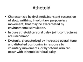 Athetoid
• Characterized by dyskinetic,(constant succession
of slow, writhing, involuntary, purposeless
movement) that may be exacerbated by
environmental stimulation.
• In pure athetoid cerebral palsy, joint contractures
are uncommon.
• Dystonia, characterized by increased overall tone
and distorted positioning in response to
voluntary movements, or hypotonia also can
occur with athetoid cerebral palsy.
 