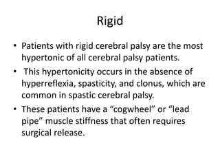 Rigid
• Patients with rigid cerebral palsy are the most
hypertonic of all cerebral palsy patients.
• This hypertonicity occurs in the absence of
hyperreflexia, spasticity, and clonus, which are
common in spastic cerebral palsy.
• These patients have a “cogwheel” or “lead
pipe” muscle stiffness that often requires
surgical release.
 