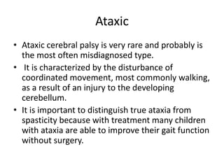 Ataxic
• Ataxic cerebral palsy is very rare and probably is
the most often misdiagnosed type.
• It is characterized by the disturbance of
coordinated movement, most commonly walking,
as a result of an injury to the developing
cerebellum.
• It is important to distinguish true ataxia from
spasticity because with treatment many children
with ataxia are able to improve their gait function
without surgery.
 
