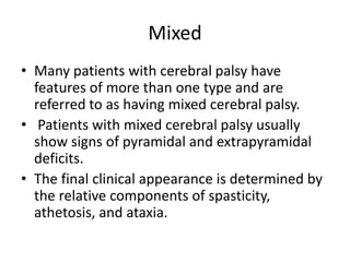 Mixed
• Many patients with cerebral palsy have
features of more than one type and are
referred to as having mixed cerebral palsy.
• Patients with mixed cerebral palsy usually
show signs of pyramidal and extrapyramidal
deficits.
• The final clinical appearance is determined by
the relative components of spasticity,
athetosis, and ataxia.
 