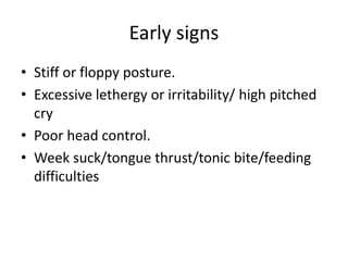 Early signs
• Stiff or floppy posture.
• Excessive lethergy or irritability/ high pitched
cry
• Poor head control.
• Week suck/tongue thrust/tonic bite/feeding
difficulties
 