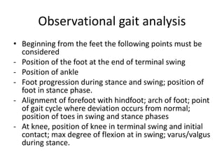 Observational gait analysis
• Beginning from the feet the following points must be
considered
- Position of the foot at the end of terminal swing
- Position of ankle
- Foot progression during stance and swing; position of
foot in stance phase.
- Alignment of forefoot with hindfoot; arch of foot; point
of gait cycle where deviation occurs from normal;
position of toes in swing and stance phases
- At knee, position of knee in terminal swing and initial
contact; max degree of flexion at in swing; varus/valgus
during stance.
 