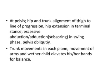 • At pelvis; hip and trunk alignment of thigh to
line of progression, hip extension in terminal
stance; excessive
abduction/adduction(scissoring) in swing
phase, pelvis obliqutiy.
• Trunk movements in each plane, movement of
arms and wether child elevates his/her hands
for balance.
 