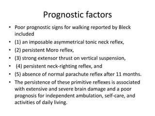 Prognostic factors
• Poor prognostic signs for walking reported by Bleck
included
• (1) an imposable asymmetrical tonic neck reflex,
• (2) persistent Moro reflex,
• (3) strong extensor thrust on vertical suspension,
• (4) persistent neck-righting reflex, and
• (5) absence of normal parachute reflex after 11 months.
• The persistence of these primitive reflexes is associated
with extensive and severe brain damage and a poor
prognosis for independent ambulation, self-care, and
activities of daily living.
 