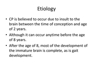 Etiology
• CP is believed to occur due to insult to the
brain between the time of conception and age
of 2 years.
• Although it can occur anytime before the age
of 8 years.
• After the age of 8, most of the development of
the immature brain is complete, as is gait
development.
 