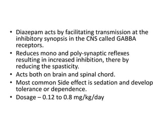 • Diazepam acts by facilitating transmission at the
inhibitory synopsis in the CNS called GABBA
receptors.
• Reduces mono and poly-synaptic reflexes
resulting in increased inhibition, there by
reducing the spasticity.
• Acts both on brain and spinal chord.
• Most common Side effect is sedation and develop
tolerance or dependence.
• Dosage – 0.12 to 0.8 mg/kg/day
 