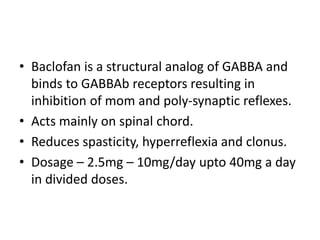 • Baclofan is a structural analog of GABBA and
binds to GABBAb receptors resulting in
inhibition of mom and poly-synaptic reflexes.
• Acts mainly on spinal chord.
• Reduces spasticity, hyperreflexia and clonus.
• Dosage – 2.5mg – 10mg/day upto 40mg a day
in divided doses.
 