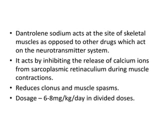 • Dantrolene sodium acts at the site of skeletal
muscles as opposed to other drugs which act
on the neurotransmitter system.
• It acts by inhibiting the release of calcium ions
from sarcoplasmic retinaculium during muscle
contractions.
• Reduces clonus and muscle spasms.
• Dosage – 6-8mg/kg/day in divided doses.
 