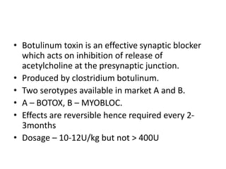 • Botulinum toxin is an effective synaptic blocker
which acts on inhibition of release of
acetylcholine at the presynaptic junction.
• Produced by clostridium botulinum.
• Two serotypes available in market A and B.
• A – BOTOX, B – MYOBLOC.
• Effects are reversible hence required every 2-
3months
• Dosage – 10-12U/kg but not > 400U
 
