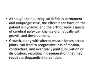 • Although the neurological deficit is permanent
and nonprogressive, the effect it can have on the
patient is dynamic, and the orthopaedic aspects
of cerebral palsy can change dramatically with
growth and development.
• Growth, along with altered muscle forces across
joints, can lead to progressive loss of motion,
contracture, and eventually joint subluxation or
dislocation, resulting in degeneration that may
require orthopaedic intervention.
 