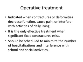 Operative treatment
• Indicated when contractures or deformities
decrease function, cause pain, or interfere
with activities of daily living.
• It is the only effective treatment when
significant fixed contractures exist.
• Should be scheduled to minimize the number
of hospitalizations and interference with
school and social activities.
 