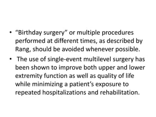 • “Birthday surgery” or multiple procedures
performed at different times, as described by
Rang, should be avoided whenever possible.
• The use of single-event multilevel surgery has
been shown to improve both upper and lower
extremity function as well as quality of life
while minimizing a patient’s exposure to
repeated hospitalizations and rehabilitation.
 