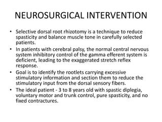 NEUROSURGICAL INTERVENTION
• Selective dorsal root rhizotomy is a technique to reduce
spasticity and balance muscle tone in carefully selected
patients.
• In patients with cerebral palsy, the normal central nervous
system inhibitory control of the gamma efferent system is
deficient, leading to the exaggerated stretch reflex
response.
• Goal is to identify the rootlets carrying excessive
stimulatory information and section them to reduce the
stimulatory input from the dorsal sensory fibers.
• The ideal patient - 3 to 8 years old with spastic diplegia,
voluntary motor and trunk control, pure spasticity, and no
fixed contractures.
 