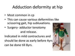 Adduction deformity at hip
• Most common in cp
• This can cause various deformities like
scissoring gait, hip subluxations.
• Surgery- adductor tenotomy
and release.
Indicated in mild contractures and
should be done as early before 4yrs
can be done till 8yrs.
 