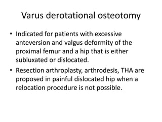 Varus derotational osteotomy
• Indicated for patients with excessive
anteversion and valgus deformity of the
proximal femur and a hip that is either
subluxated or dislocated.
• Resection arthroplasty, arthrodesis, THA are
proposed in painful dislocated hip when a
relocation procedure is not possible.
 