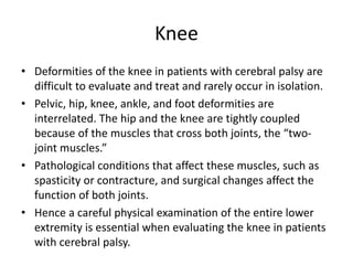 Knee
• Deformities of the knee in patients with cerebral palsy are
difficult to evaluate and treat and rarely occur in isolation.
• Pelvic, hip, knee, ankle, and foot deformities are
interrelated. The hip and the knee are tightly coupled
because of the muscles that cross both joints, the “two-
joint muscles.”
• Pathological conditions that affect these muscles, such as
spasticity or contracture, and surgical changes affect the
function of both joints.
• Hence a careful physical examination of the entire lower
extremity is essential when evaluating the knee in patients
with cerebral palsy.
 