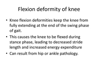 Flexion deformity of knee
• Knee flexion deformities keep the knee from
fully extending at the end of the swing phase
of gait.
• This causes the knee to be flexed during
stance phase, leading to decreased stride
length and increased energy expenditure
• Can result from hip or ankle pathology.
 