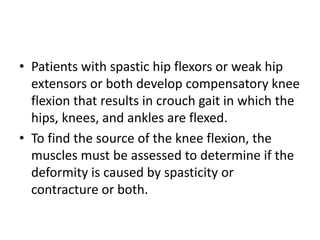 • Patients with spastic hip flexors or weak hip
extensors or both develop compensatory knee
flexion that results in crouch gait in which the
hips, knees, and ankles are flexed.
• To find the source of the knee flexion, the
muscles must be assessed to determine if the
deformity is caused by spasticity or
contracture or both.
 