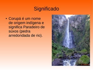 Significado
● Corupá é um nome
de origem indígena e
significa Paradeiro de
súxos (pedra
arredondada de rio).
.
 
