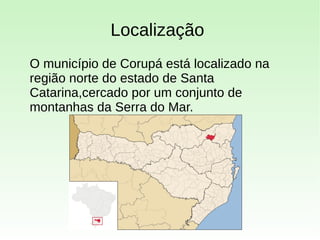 Localização
O município de Corupá está localizado na
região norte do estado de Santa
Catarina,cercado por um conjunto de
montanhas da Serra do Mar.
 