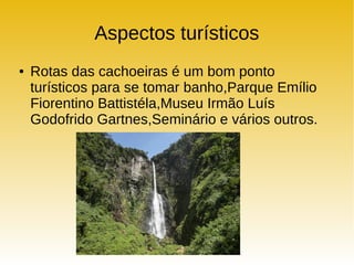Aspectos turísticos
● Rotas das cachoeiras é um bom ponto
turísticos para se tomar banho,Parque Emílio
Fiorentino Battistéla,Museu Irmão Luís
Godofrido Gartnes,Seminário e vários outros.
 