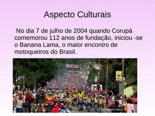 Aspecto Culturais
No dia 7 de julho de 2004 quando Corupá
comemorou 112 anos de fundação, iniciou -se
o Banana Lama, o maior encontro de
motoqueiros do Brasil.
 