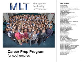 Career Prep Program for sophomores Class of 20010  BOSTON COLLEGE  BROWN UNIVERSITY  BUCKNELL UNIVERSITY  CALIFORNIA STATE UNIVERSITY-BAKERSFIELD  COLLEGE OF NEW JERSEY  COLUMBIA UNIVERSITY IN THE CITY OF NEW YORK  CONNECTICUT COLLEGE  CORNELL UNIVERSITY  CUNY BERNARD M BARUCH COLLEGE  DARTMOUTH COLLEGE  DEPAUL UNIVERSITY  DUKE UNIVERSITY  FLORIDA ATLANTIC UNIVERSITY-BOCA RATON  GEORGETOWN UNIVERSITY  GEORGIA INSTITUTE OF TECHNOLOGY HAMPDEN-SYDNEY COLLEGE  HARVARD UNIVERSITY  HOWARD UNIVERSITY  MASSACHUSETTS INSTITUTE OF TECHNOLOGY  MOREHOUSE COLLEGE  MORGAN STATE UNIVERSITY  NEW JERSEY INSTITUTE OF TECHNOLOGY  NEW YORK UNIVERSITY  NORTH CAROLINA A &T STATE UNIVERSITY  NORTHEASTERN UNIVERSITY  NORTHWESTERN UNIVERSITY  PACE UNIVERSITY-NEW YORK PRAIRIE VIEW A & M UNIVERSITY  PRINCETON UNIVERSITY  RICE UNIVERSITY  RUTGERS UNIVERSITY  SETON HALL UNIVERSITY  SPELMAN COLLEGE  STANFORD UNIVERSITY  STONEHILL COLLEGE  TEMPLE UNIVERSITY  TEXAS A&M UNIVERSITY  THE COLLEGE OF NEW JERSEY  THE UNIVERSITY OF TEXAS AT BROWNSVILLE  UNIVERSITY OF CALIFORNIA-LOS ANGELES  UNIVERSITY OF CALIFORNIA-SAN DIEGO  UNIVERSITY OF CHICAGO  UNIVERSITY OF CONNECTICUT  UNIVERSITY OF DETROIT-MERCY  UNIVERSITY OF GEORGIA  UNIVERSITY OF ILLINOIS AT URBANA-CHAMPAIGN  UNIVERSITY OF MARYLAND-COLLEGE PARK  UNIVERSITY OF MASSACHUSETTS-LOWELL  UNIVERSITY OF MICHIGAN-ANN ARBOR  UNIVERSITY OF NOTRE DAME  UNIVERSITY OF PENNSYLVANIA  UNIVERSITY OF SOUTHERN CALIFORNIA  UNIVERSITY OF TEXAS AT AUSTIN  UNIVERSITY OF VIRGINIA  WESLEYAN UNIVERSITY  YALE UNIVERSITY 