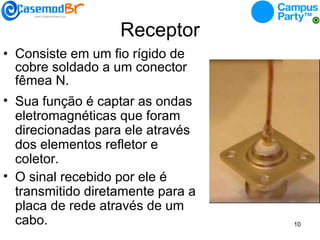 Receptor Consiste em um fio rígido de cobre soldado a um conector fêmea N. Sua função é captar as ondas eletromagnéticas que foram direcionadas para ele através dos elementos refletor e coletor. O sinal recebido por ele é transmitido diretamente para a placa de rede através de um cabo. 