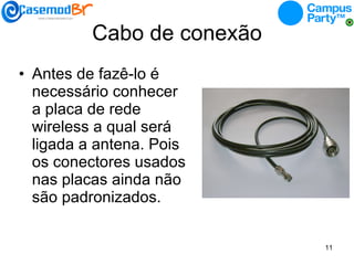 Cabo de conexão Antes de fazê-lo é necessário conhecer a placa de rede wireless a qual será ligada a antena. Pois os conectores usados nas placas ainda não são padronizados. 